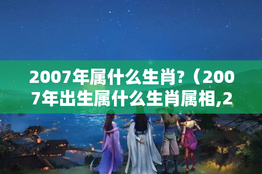 2007年属什么生肖?（2007年出生属什么生肖属相,2007年是什么生肖年）