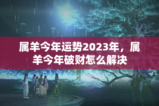 属羊今年运势2023年，属羊今年破财怎么解决