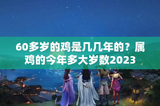 60多岁的鸡是几几年的？属鸡的今年多大岁数2023