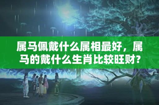 属马佩戴什么属相最好，属马的戴什么生肖比较旺财？哪个生肖的运气好