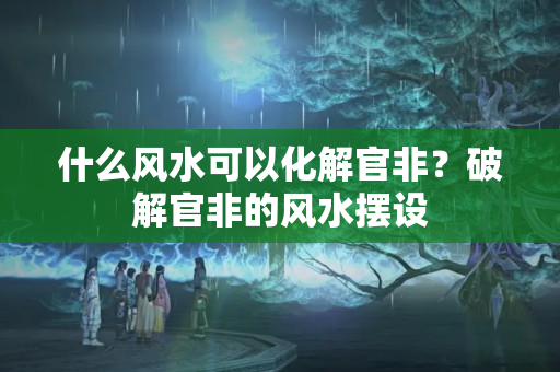 什么风水可以化解官非？破解官非的风水摆设