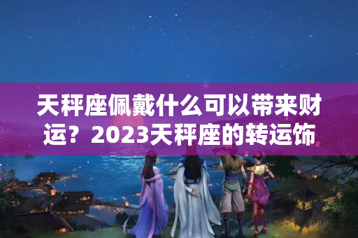 天秤座佩戴什么可以带来财运？2023天秤座的转运饰品