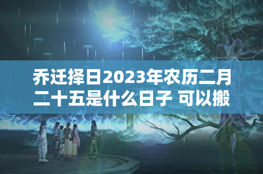 乔迁择日2023年农历二月二十五是什么日子 可以搬新家吗