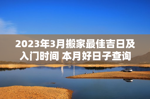 2023年3月搬家最佳吉日及入门时间 本月好日子查询