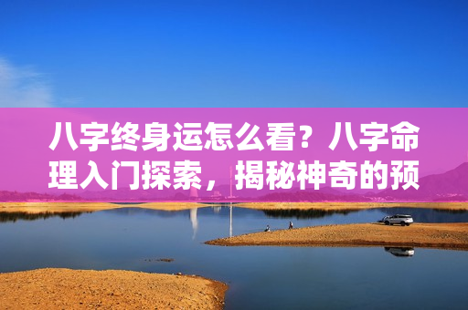 八字终身运怎么看？八字命理入门探索，揭秘神奇的预测术法