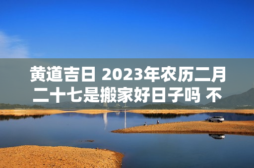 黄道吉日 2023年农历二月二十七是搬家好日子吗 不建议今天入宅