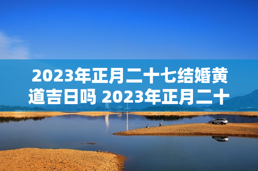 2023年正月二十七结婚黄道吉日吗 2023年正月二十七日子怎么样