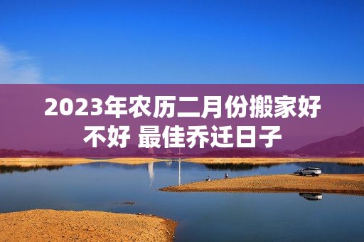 2023年农历二月份搬家好不好 最佳乔迁日子