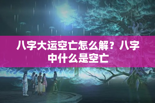 八字大运空亡怎么解？八字中什么是空亡