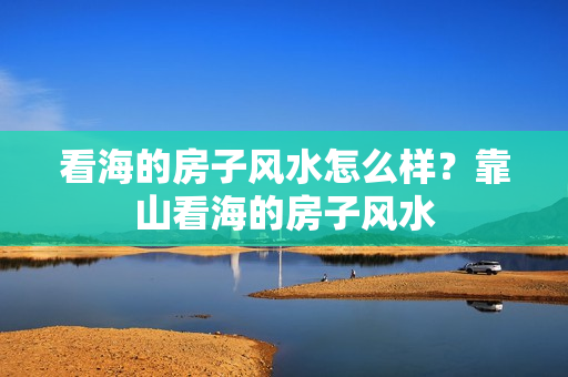 看海的房子风水怎么样？靠山看海的房子风水