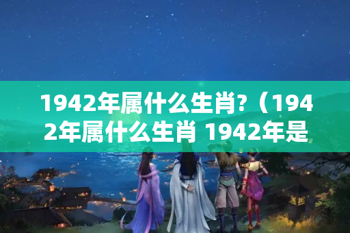 1942年属什么生肖?（1942年属什么生肖 1942年是什么生肖）