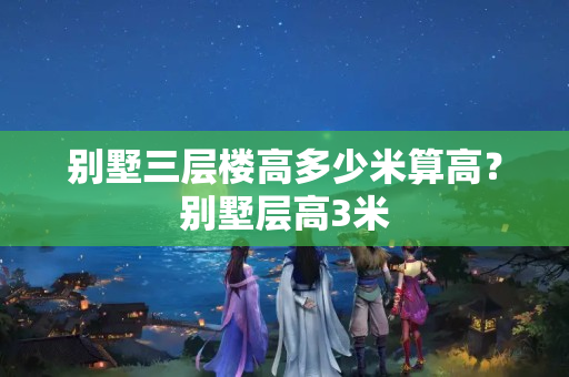 别墅三层楼高多少米算高？别墅层高3米