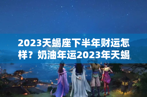 2023天蝎座下半年财运怎样？奶油年运2023年天蝎座，关注家庭，奠定根基