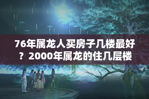 76年属龙人买房子几楼最好？2000年属龙的住几层楼最好吉利