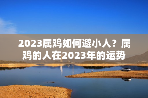 2023属鸡如何避小人？属鸡的人在2023年的运势