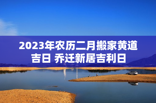 2023年农历二月搬家黄道吉日 乔迁新居吉利日