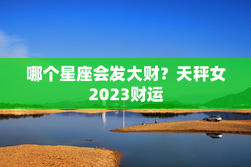 哪个星座会发大财？天秤女2023财运