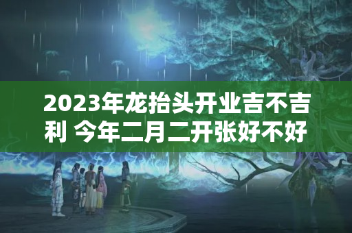 2023年龙抬头开业吉不吉利 今年二月二开张好不好