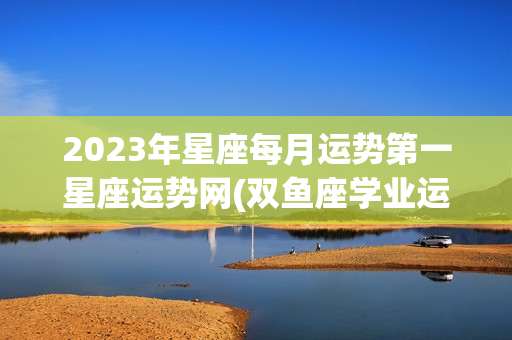 2023年星座每月运势第一星座运势网(双鱼座学业运势2023)