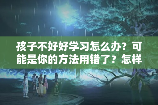 孩子不好好学习怎么办？可能是你的方法用错了？怎样说让孩子好好上学