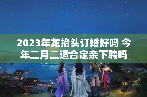 2023年龙抬头订婚好吗 今年二月二适合定亲下聘吗