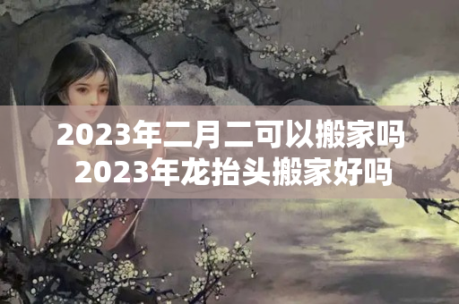 2023年二月二可以搬家吗 2023年龙抬头搬家好吗