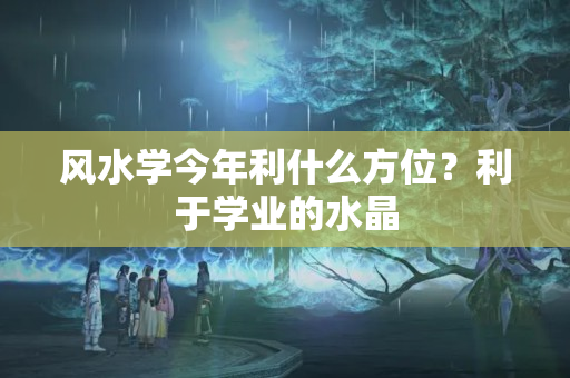 风水学今年利什么方位？利于学业的水晶