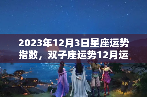 2023年12月3日星座运势指数，双子座运势12月运势