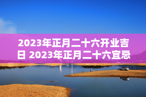 2023年正月二十六开业吉日 2023年正月二十六宜忌