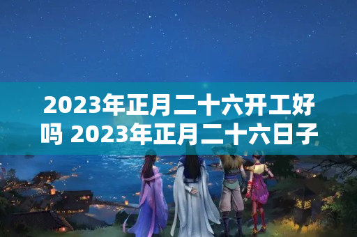 2023年正月二十六开工好吗 2023年正月二十六日子好不好