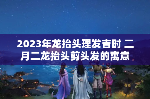 2023年龙抬头理发吉时 二月二龙抬头剪头发的寓意