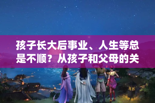 孩子长大后事业、人生等总是不顺？从孩子和父母的关系谈起(事业一直不顺什么原因引起的)