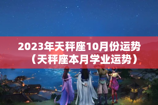 2023年天秤座10月份运势（天秤座本月学业运势）