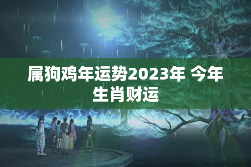 属狗鸡年运势2023年 今年生肖财运