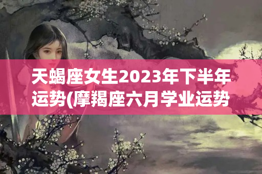 天蝎座女生2023年下半年运势(摩羯座六月学业运势)