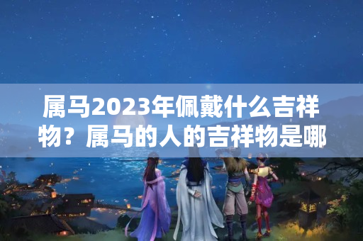 属马2023年佩戴什么吉祥物？属马的人的吉祥物是哪些东西图片