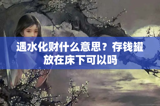 遇水化财什么意思？存钱罐放在床下可以吗