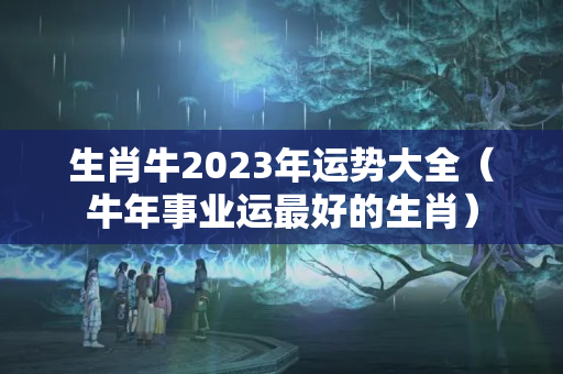 生肖牛2023年运势大全（牛年事业运最好的生肖）