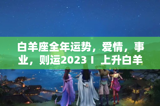 白羊座全年运势，爱情，事业，则运2023Ⅰ 上升白羊座命主星