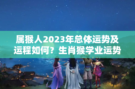 属猴人2023年总体运势及运程如何？生肖猴学业运势