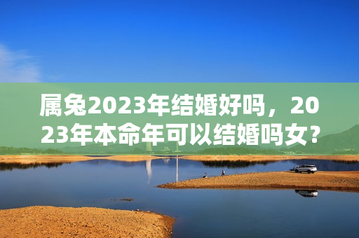 属兔2023年结婚好吗，2023年本命年可以结婚吗女？兔男2022年适合结婚吗女