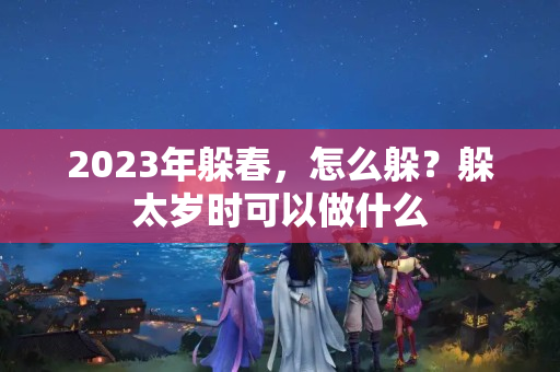 2023年躲春，怎么躲？躲太岁时可以做什么