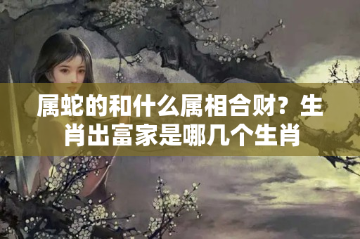 属蛇的和什么属相合财？生肖出富家是哪几个生肖