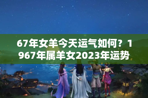 67年女羊今天运气如何？1967年属羊女2023年运势及运程每月运程