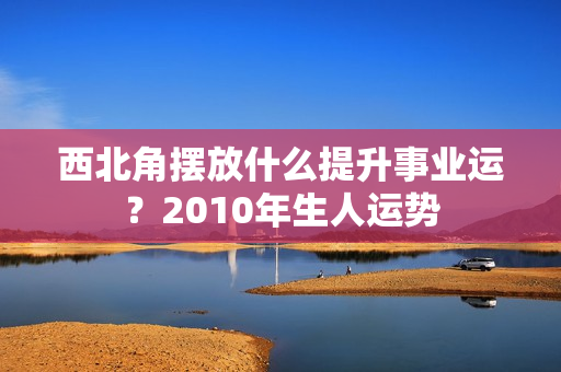 西北角摆放什么提升事业运？2010年生人运势