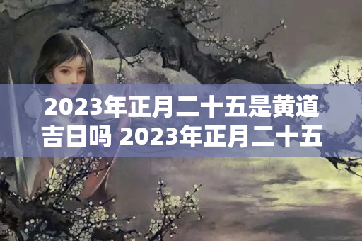 2023年正月二十五是黄道吉日吗 2023年正月二十五适合出行吗出门打工好吗