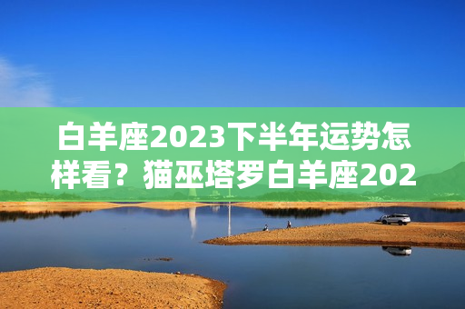 白羊座2023下半年运势怎样看？猫巫塔罗白羊座2023年下半年