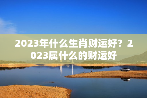 2023年什么生肖财运好？2023属什么的财运好