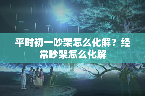 平时初一吵架怎么化解？经常吵架怎么化解