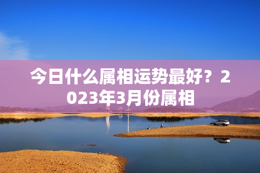 今日什么属相运势最好？2023年3月份属相